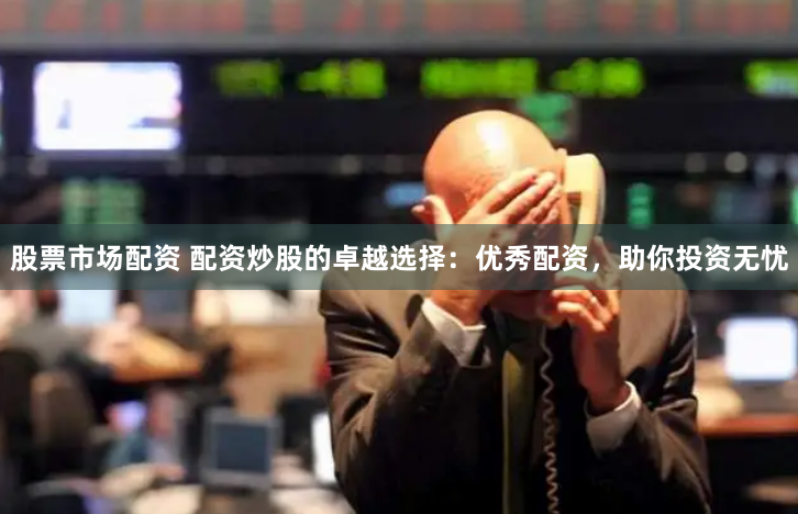 股票市场配资 配资炒股的卓越选择：优秀配资，助你投资无忧
