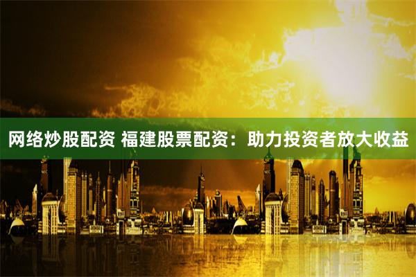 网络炒股配资 福建股票配资：助力投资者放大收益