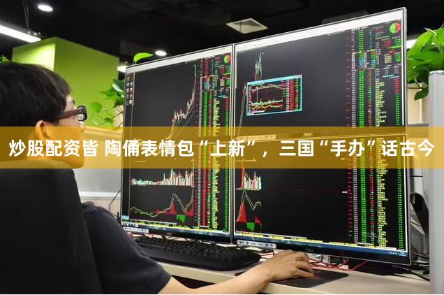 炒股配资皆 陶俑表情包“上新”，三国“手办”话古今