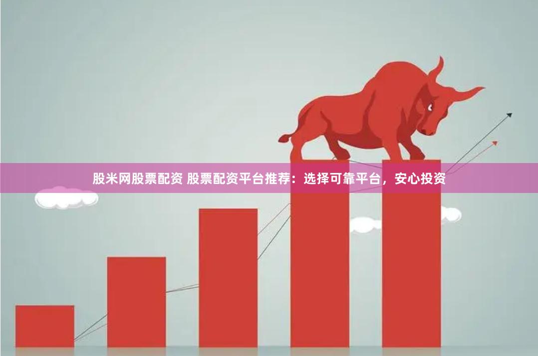股米网股票配资 股票配资平台推荐：选择可靠平台，安心投资