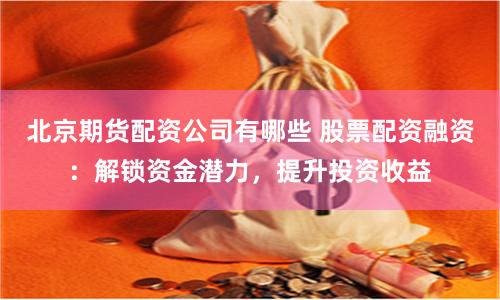 北京期货配资公司有哪些 股票配资融资：解锁资金潜力，提升投资收益