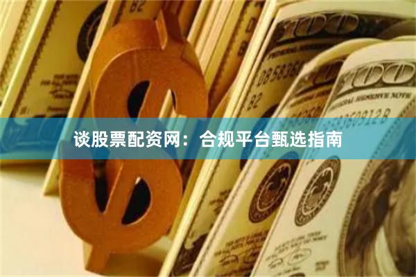谈股票配资网：合规平台甄选指南
